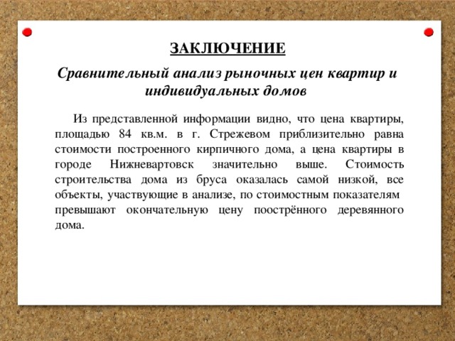 ЗАКЛЮЧЕНИЕ Сравнительный анализ рыночных цен квартир и индивидуальных домов Из представленной информации видно, что цена квартиры, площадью 84 кв.м. в г. Стрежевом приблизительно равна стоимости построенного кирпичного дома, а цена квартиры в городе Нижневартовск значительно выше. Стоимость строительства дома из бруса оказалась самой низкой, все объекты, участвующие в анализе, по стоимостным показателям превышают окончательную цену поострённого деревянного дома. 