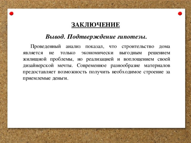  ЗАКЛЮЧЕНИЕ Вывод. Подтверждение гипотезы. Проведенный анализ показал, что строительство дома является не только экономически выгодным решением жилищной проблемы, но реализацией и воплощением своей дизайнерской мечты. Современное разнообразие материалов предоставляет возможность получить необходимое строение за приемлемые деньги. 