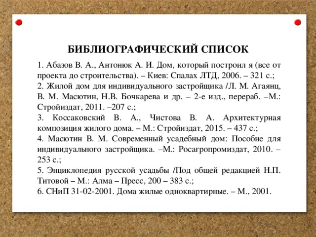  БИБЛИОГРАФИЧЕСКИЙ СПИСОК  Абазов В. А., Антонюк А. И. Дом, который построил я (все от проекта до строительства). – Киев: Спалах ЛТД, 2006. – 321 с.;  Жилой дом для индивидуального застройщика /Л. М. Агаянц, В. М. Масютин, Н.В. Бочкарева и др. – 2-е изд., перераб. –М.: Стройиздат, 2011. –207 с.;  Коссаковский В. А., Чистова В. А. Архитектурная композиция жилого дома. – М.: Стройиздат, 2015. – 437 с.;  Масютин В. М. Современный усадебный дом: Пособие для индивидуального застройщика. –М.: Росагропромиздат, 2010. – 253 с.;  Энциклопедия русской усадьбы /Под общей редакцией Н.П. Титовой – М.: Алма – Пресс, 200 – 383 с.;  СНиП 31-02-2001. Дома жилые одноквартирные. – М., 2001. 
