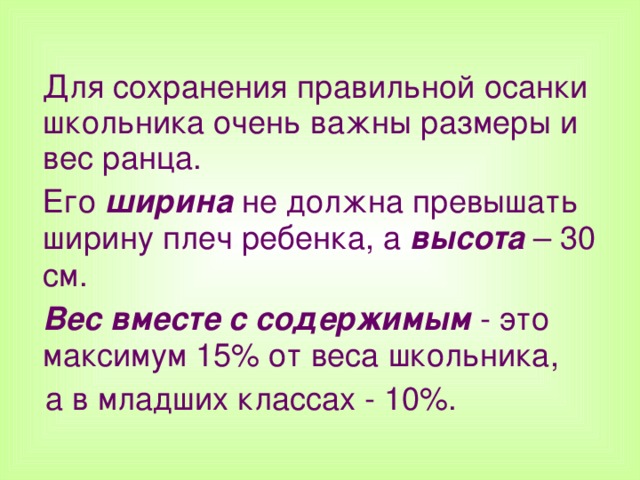  Для сохранения правильной осанки школьника очень важны размеры и вес ранца.  Его ширина не должна превышать ширину плеч ребенка, а высота – 30 см.  Вес вместе с содержимым - это максимум 15% от веса школьника,  а в младших классах - 10%.  