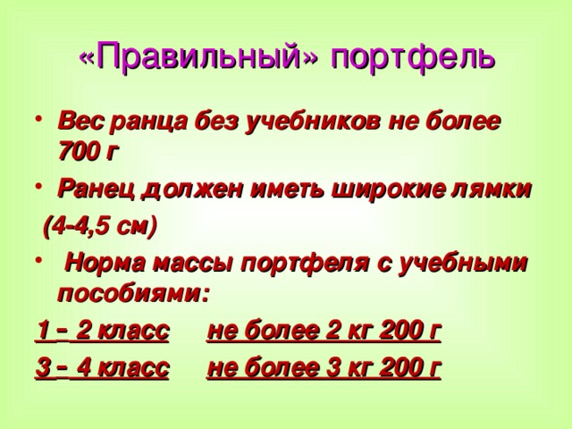 «Правильный» портфель Вес ранца без учебников не более 700 г Ранец должен иметь широкие лямки  (4-4,5 см)  Норма массы портфеля с учебными пособиями: 1 – 2 класс  не более 2 кг 200 г 3 – 4 класс  не более 3 кг 200 г  