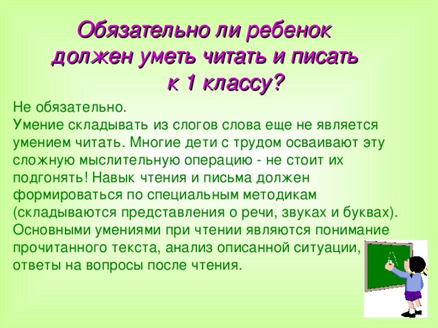  Обязательно ли ребенок  должен уметь читать и писать  к 1 классу? Не обязательно. Умение складывать из слогов слова еще не является умением читать. Многие дети с трудом осваивают эту сложную мыслительную операцию - не стоит их подгонять! Навык чтения и письма должен формироваться по специальным методикам (складываются представления о речи, звуках и буквах). Основными умениями при чтении являются понимание прочитанного текста, анализ описанной ситуации, ответы на вопросы после чтения.  