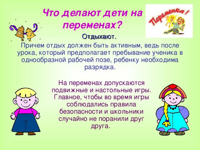 Что делают дети на переменах? Отдыхают.  Причем отдых должен быть активным, ведь после урока, который предполагает пребывание ученика в однообразной рабочей позе, ребенку необходима разрядка.  На переменах допускаются подвижные и настольные игры. Главное, чтобы во время игры соблюдались правила безопасности и школьники случайно не поранили друг друга.  