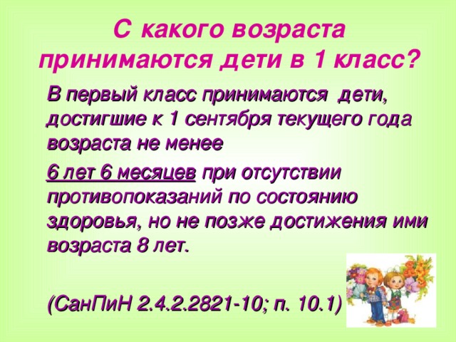 С какого возраста принимаются дети в 1 класс? В первый класс принимаются дети, достигшие к 1 сентября текущего года возраста не менее 6 лет 6 месяцев при отсутствии противопоказаний по состоянию здоровья, но не позже достижения ими возраста 8 лет.  (СанПиН 2.4.2.2821-10; п. 10.1)   