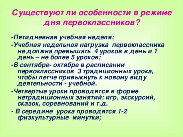 Существуют ли особенности в режиме дня первоклассников? -Пятидневная учебная неделя; -Учебная недельная нагрузка первоклассника не должна превышать 4 уроков в день и 1 день – не более 5 уроков; -В сентябре- октябре в расписании первоклассников 3 традиционных урока, чтобы легче привыкнуть к новому виду деятельности - учебной. -Четвертые уроки проводятся в форме нетрадиционных занятий: игр, экскурсий, сказок, соревнований и т.д. - В середине урока проводятся 1-2 физкультурные минутки;   