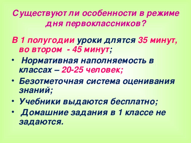 Существуют ли особенности в режиме дня первоклассников? В 1 полугодии уроки длятся 35 минут,  во втором - 45 минут ;  Нормативная наполняемость в классах – 20-25 человек; Безотметочная система оценивания знаний; Учебники выдаются бесплатно;  Домашние задания в 1 классе не задаются.   