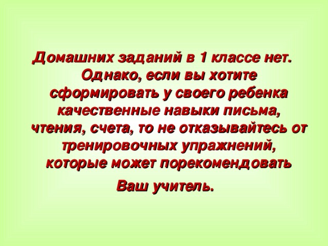 Домашних заданий в 1 классе нет. Однако, если вы хотите сформировать у своего ребенка качественные навыки письма, чтения, счета, то не отказывайтесь от тренировочных упражнений, которые может порекомендовать Ваш учитель.   