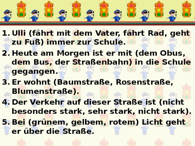 Ulli (fährt mit dem Vater, fährt Rad, geht zu Fuß) immer zur Schule. Heute am Morgen ist er mit (dem Obus, dem Bus, der Straßenbahn) in die Schule gegangen. Er wohnt (Baumstraße, Rosenstraße, Blumenstraße). Der Verkehr auf dieser Straße ist (nicht besonders stark, sehr stark, nicht stark). Bei (grünem, gelbem, rotem) Licht geht er über die Straße. 