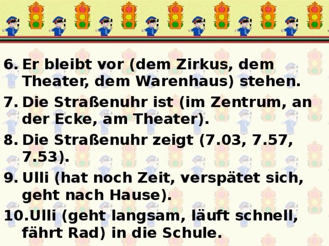 Er bleibt vor (dem Zirkus, dem Theater, dem Warenhaus) stehen. Die Straßenuhr ist (im Zentrum, an der Ecke, am Theater). Die Straßenuhr zeigt (7.03, 7.57, 7.53). Ulli (hat noch Zeit, verspätet sich, geht nach Hause). Ulli (geht langsam, läuft schnell, fährt Rad) in die Schule. 