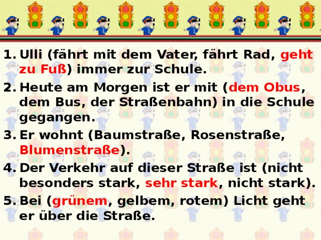 Ulli (fährt mit dem Vater, fährt Rad, geht zu Fuß ) immer zur Schule. Heute am Morgen ist er mit ( dem Obus , dem Bus, der Straßenbahn) in die Schule gegangen. Er wohnt (Baumstraße, Rosenstraße, Blumenstraße ). Der Verkehr auf dieser Straße ist (nicht besonders stark, sehr stark , nicht stark). Bei ( grünem , gelbem, rotem) Licht geht er über die Straße. 