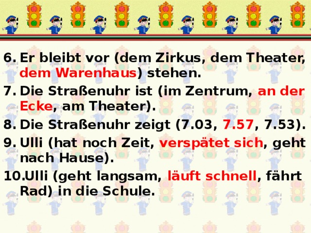 Er bleibt vor (dem Zirkus, dem Theater, dem Warenhaus ) stehen. Die Straßenuhr ist (im Zentrum, an der Ecke , am Theater). Die Straßenuhr zeigt (7.03, 7.57 , 7.53). Ulli (hat noch Zeit, verspätet sich , geht nach Hause). Ulli (geht langsam, läuft schnell , fährt Rad) in die Schule. 