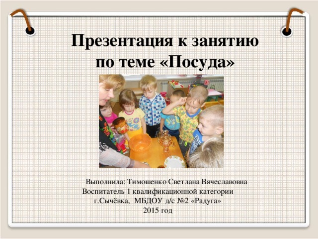 Презентация к занятию по теме «Посуда»  Выполнила: Тимошенко Светлана Вячеславовна Воспитатель 1 квалификационной категории г.Сычёвка, МБДОУ д/с №2 «Радуга» 2015 год  
