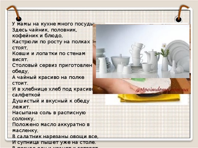 У мамы на кухне много посуды: Здесь чайник, половник, кофейник и блюдо, Кастрюли по росту на полках стоят, Ковши и лопатки по стенам висят. Столовый сервиз приготовлен к обеду, А чайный красиво на полке стоит. И в хлебнице хлеб под красивой салфеткой Душистый и вкусный к обеду лежит. Насыпана соль в расписную солонку, Положено масло аккуратно в масленку, В салатник нарезаны овощи все, И супница пышет уже на столе. В посуде еду и хранят и готовят, Хозяйки посуду и сушат и моют. И, как от Федоры, она не сбежит, Если чистой на полке стоит.  
