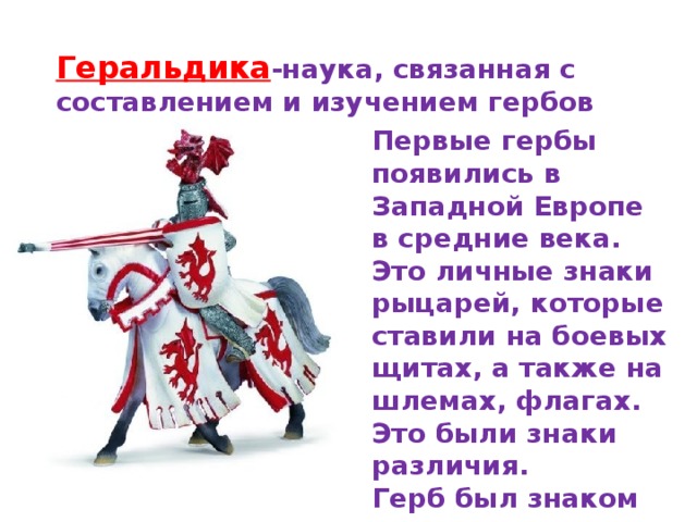 Геральдика -наука, связанная с составлением и изучением гербов Первые гербы появились в Западной Европе в средние века. Это личные знаки рыцарей, которые ставили на боевых щитах, а также на шлемах, флагах. Это были знаки различия. Герб был знаком чести рода 