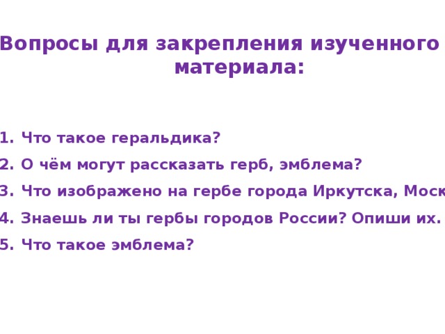 Вопросы для закрепления изученного материала:   Что такое геральдика? О чём могут рассказать герб, эмблема? Что изображено на гербе города Иркутска, Москвы? Знаешь ли ты гербы городов России? Опиши их. Что такое эмблема? 