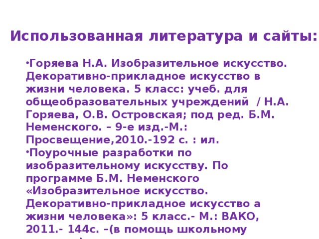 Использованная литература и сайты: Горяева Н.А. Изобразительное искусство. Декоративно-прикладное искусство в жизни человека. 5 класс: учеб. для общеобразовательных учреждений / Н.А. Горяева, О.В. Островская; под ред. Б.М. Неменского. – 9-е изд.-М.: Просвещение,2010.-192 с. : ил. Поурочные разработки по изобразительному искусству. По программе Б.М. Неменского «Изобразительное искусство. Декоративно-прикладное искусство а жизни человека»: 5 класс.- М.: ВАКО, 2011.- 144с. –(в помощь школьному учителю). http://images.yandex.ru http://www.bankgorodov.ru 