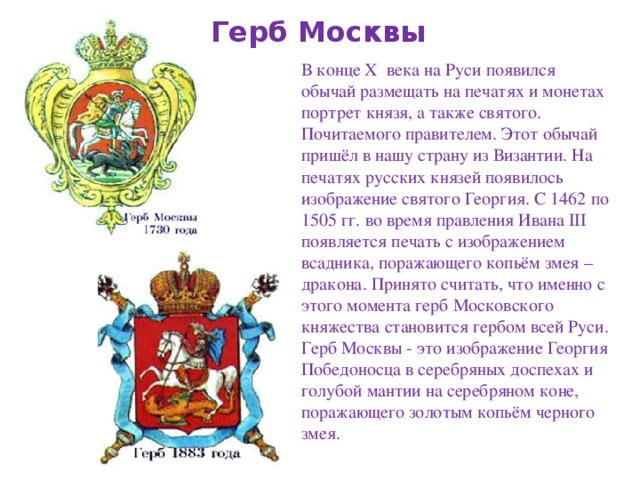Герб Москвы В конце X века на Руси появился обычай размещать на печатях и монетах портрет князя, а также святого. Почитаемого правителем. Этот обычай пришёл в нашу страну из Византии. На печатях русских князей появилось изображение святого Георгия. С 1462 по 1505 гг. во время правления Ивана III появляется печать с изображением всадника, поражающего копьём змея –дракона. Принято считать, что именно с этого момента герб Московского княжества становится гербом всей Руси. Герб Москвы - это изображение Георгия Победоносца в серебряных доспехах и голубой мантии на серебряном коне, поражающего золотым копьём черного змея. 