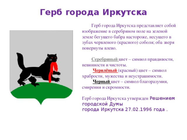 Герб города Иркутска Герб города Иркутска представляет собой изображение в серебряном поле на зеленой земле бегущего бабра настороже, несущего в зубах червленого (красного) соболя; оба зверя повернуты влево. Серебряный цвет – символ правдивости, невинности и чистоты.   Червлёный (красный) цвет – символ храбрости, мужества и неустрашимости.   Черный цвет – символ благоразумия, смирения и скромности.   Герб города Иркутска утвержден Решением городской Думы города Иркутска 27.02.1996 года .    