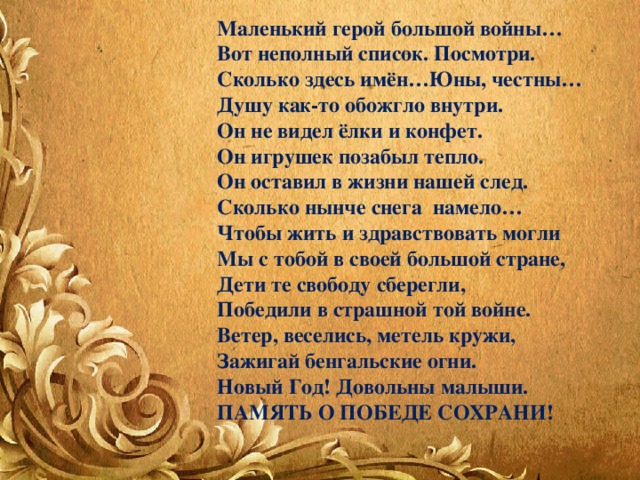 Маленький герой большой войны… Вот неполный список. Посмотри. Сколько здесь имён…Юны, честны… Душу как-то обожгло внутри. Он не видел ёлки и конфет. Он игрушек позабыл тепло. Он оставил в жизни нашей след. Сколько нынче снега намело… Чтобы жить и здравствовать могли Мы с тобой в своей большой стране, Дети те свободу сберегли, Победили в страшной той войне. Ветер, веселись, метель кружи, Зажигай бенгальские огни. Новый Год! Довольны малыши. ПАМЯТЬ О ПОБЕДЕ СОХРАНИ! 