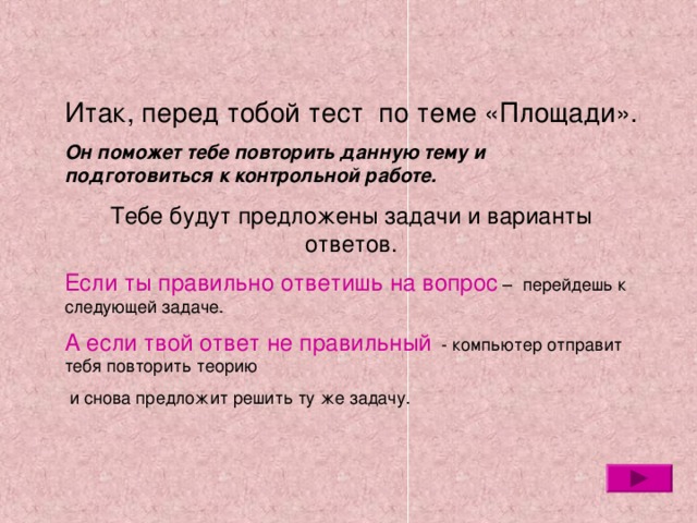 Итак, перед тобой тест по теме «Площади». Он поможет тебе повторить данную тему и подготовиться к контрольной работе. Тебе будут предложены задачи и варианты ответов. Если ты правильно ответишь на вопрос – перейдешь к следующей задаче. А если твой ответ не правильный - компьютер отправит тебя повторить теорию  и снова предложит решить ту же задачу. 