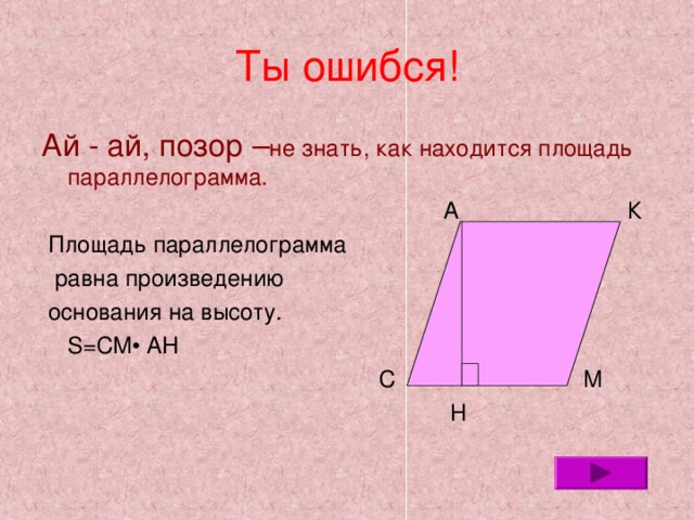 Ты ошибся! Ай - ай, позор – не знать, как находится площадь параллелограмма.  А К  Площадь параллелограмма  равна произведению  основания на высоту.  S=CM • AH  С М  Н 