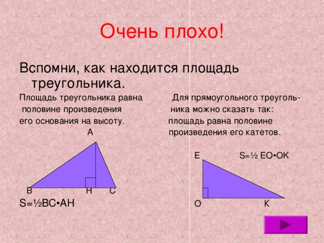 Очень плохо! Вспомни, как находится площадь треугольника. Площадь треугольника равна  Для прямоугольного треуголь-  половине произведения ника можно сказать так: его основания на высоту. площадь равна половине  А произведения его катетов.  Е S= ½ EO•OK  В Н С S= ½BC•AH  О К 