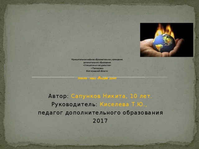                 Муниципальное казённое образовательное учреждение  дополнительного образования  «Станция юных натуралистов»  г. Палласовка  Волгоградской области   Земля – наш общий дом!    Автор: Сапунков Никита, 10 лет. Руководитель: Киселева Т.Ю.,  педагог дополнительного образования 2017 