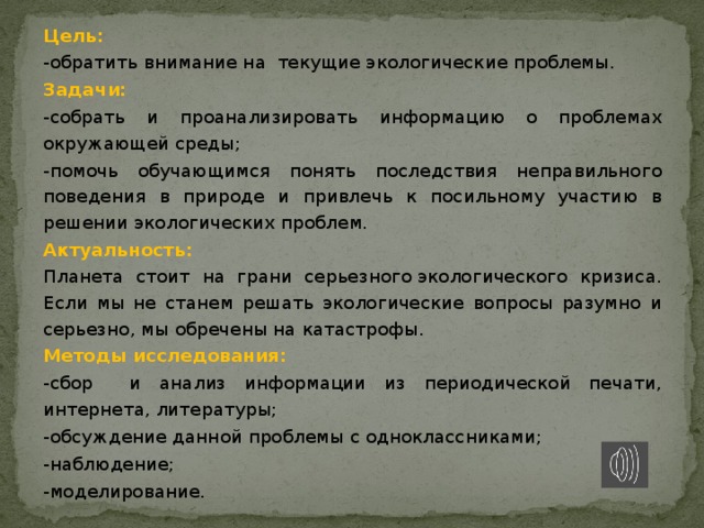 Цель:  -обратить внимание на текущие экологические проблемы. Задачи: -собрать и проанализировать информацию о проблемах окружающей среды; -помочь обучающимся понять последствия неправильного поведения в природе и привлечь к посильному участию в решении экологических проблем. Актуальность: Планета стоит на грани серьезного экологического кризиса. Если мы не станем решать экологические вопросы разумно и серьезно, мы обречены на катастрофы. Методы исследования: -сбор и анализ информации из периодической печати, интернета, литературы; -обсуждение данной проблемы с одноклассниками; -наблюдение; -моделирование. 
