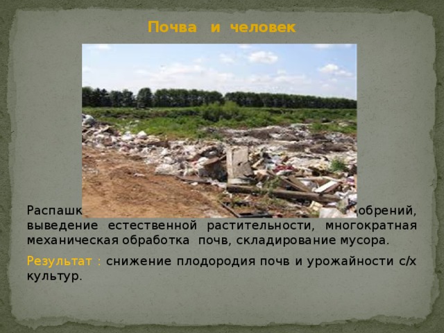 Почва и человек Распашка земель, неумеренное использование удобрений, выведение естественной растительности, многократная механическая обработка почв, складирование мусора. Результат : снижение плодородия почв и урожайности с/х культур. 