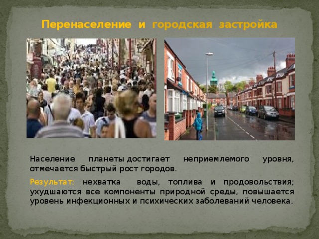 Перенаселение  и городская застройка Население планеты достигает неприемлемого уровня, отмечается быстрый рост городов. Результат: нехватка воды, топлива и продовольствия; ухудшаются все компоненты природной среды, повышается уровень инфекционных и психических заболеваний человека. 