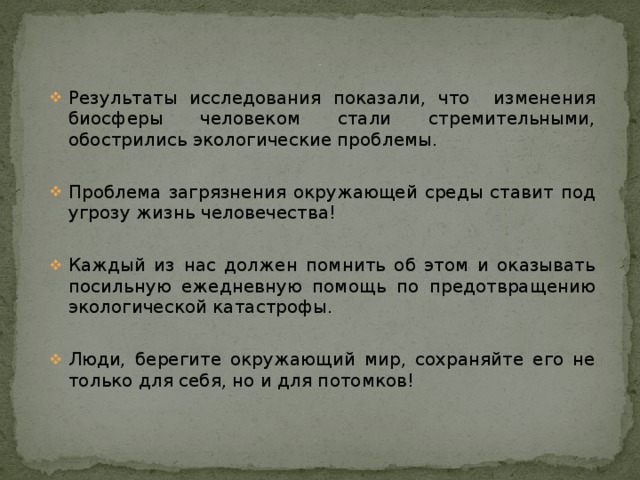            Выводы Результаты исследования показали, что изменения биосферы человеком стали стремительными, обострились экологические проблемы. Проблема загрязнения окружающей среды ставит под угрозу жизнь человечества! Каждый из нас должен помнить об этом и оказывать посильную ежедневную помощь по предотвращению экологической катастрофы. Люди, берегите окружающий мир, сохраняйте его не только для себя, но и для потомков! 