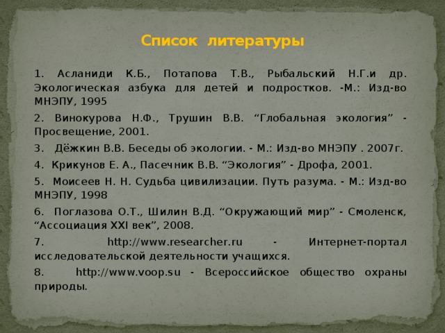 Список литературы 1. Асланиди К.Б., Потапова Т.В., Рыбальский Н.Г.и др. Экологическая азбука для детей и подростков. -М.: Изд-во МНЭПУ, 1995 2. Винокурова Н.Ф., Трушин В.В. “Глобальная экология” - Просвещение, 2001. 3. Дёжкин В.В. Беседы об экологии. - М.: Изд-во МНЭПУ . 2007г. 4. Крикунов Е. А., Пасечник В.В. “Экология” - Дрофа, 2001. 5. Моисеев Н. Н. Судьба цивилизации. Путь разума. - М.: Изд-во МНЭПУ, 1998 6. Поглазова О.Т., Шилин В.Д. “Окружающий мир” - Смоленск, “Ассоциация XXI век”, 2008. 7. http://www.researcher.ru - Интернет-портал исследовательской деятельности учащихся. 8. http://www.voop.su - Всероссийское общество охраны природы. 