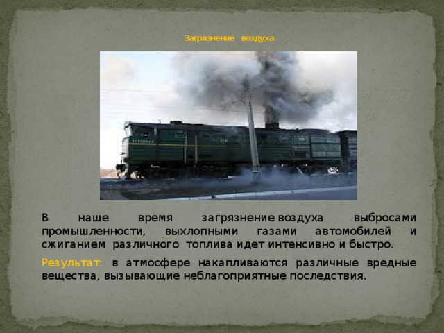     Загрязнение воздуха В наше время загрязнение воздуха выбросами промышленности, выхлопными газами автомобилей и сжиганием различного топлива идет интенсивно и быстро. Результат: в атмосфере накапливаются различные вредные вещества, вызывающие неблагоприятные последствия. 