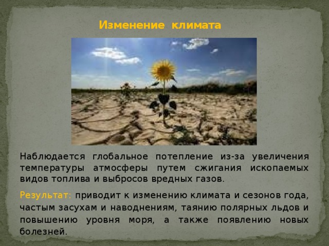 Изменение климата   Наблюдается глобальное потепление из-за увеличения температуры атмосферы путем сжигания ископаемых видов топлива и выбросов вредных газов. Результат: приводит к изменению климата и сезонов года, частым засухам и наводнениям, таянию полярных льдов и повышению уровня моря, а также появлению новых болезней. 