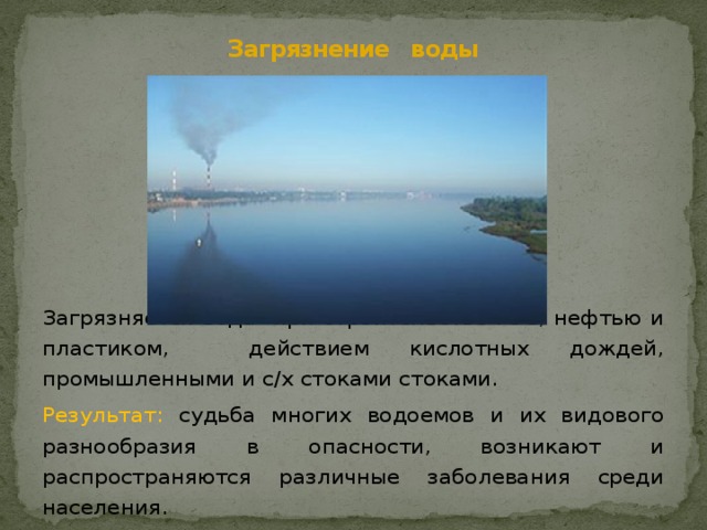 Загрязнение воды Загрязняется вода при строительстве ГЭС, нефтью и пластиком, действием кислотных дождей, промышленными и с/х стоками стоками.  Результат: судьба многих водоемов и их видового разнообразия в опасности, возникают и распространяются различные заболевания среди населения. 