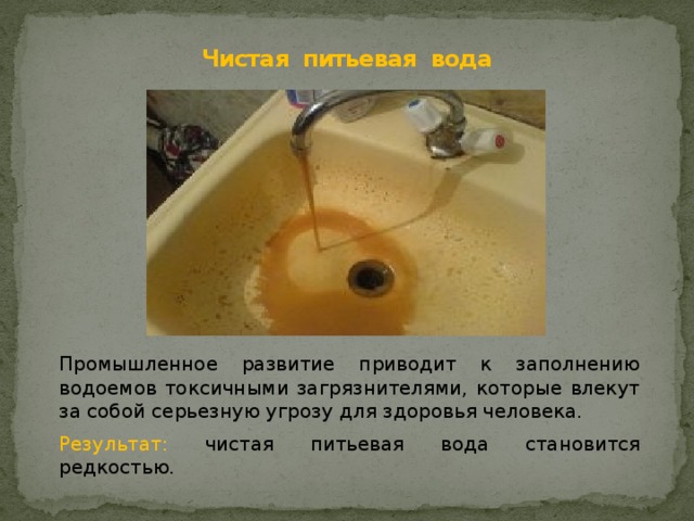 Чистая питьевая вода Промышленное развитие приводит к заполнению водоемов токсичными загрязнителями, которые влекут за собой серьезную угрозу для здоровья человека. Результат: ч истая питьевая вода становится редкостью. 