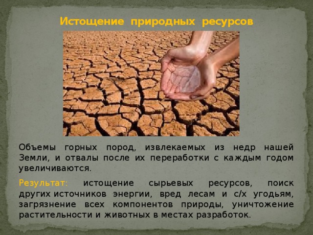     Истощение природных  ресурсов   Объемы горных пород, извлекаемых из недр нашей Земли, и отвалы после их переработки с каждым годом увеличиваются. Результат: истощение сырьевых ресурсов, поиск других  источников энергии, вред лесам и с/х угодьям, загрязнение всех компонентов природы, уничтожение растительности и животных в местах разработок. 