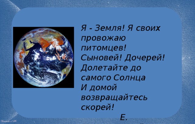 Я - Земля! Я своих провожаю питомцев!  Сыновей! Дочерей!  Долетайте до самого Солнца  И домой возвращайтесь скорей!  Е. Долматовский 