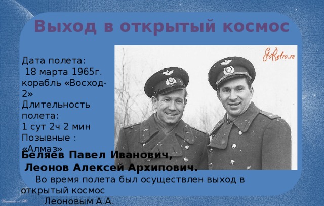 Выход в открытый космос Дата полета:  18 марта 1965г. корабль «Восход- 2» Длительность полета: 1 сут 2ч 2 мин Позывные : «Алмаз» Беляев Павел Иванович,  Леонов Алексей Архипович.  Во время полета был осуществлен выход в открытый космос  Леоновым А.А. 