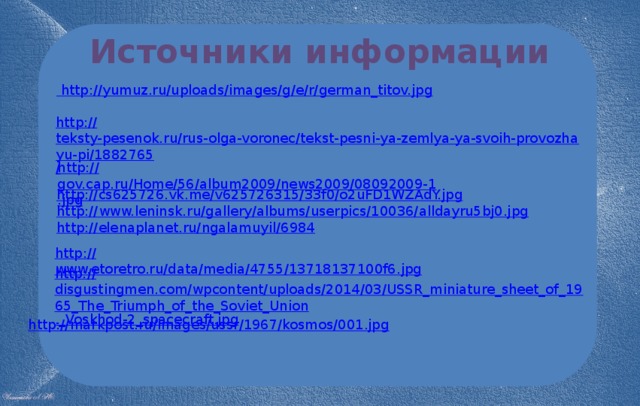 Источники информации  http :// yumuz.ru/uploads/images/g/e/r/german_titov.jpg http:// teksty-pesenok.ru/rus-olga-voronec/tekst-pesni-ya-zemlya-ya-svoih-provozhayu-pi/1882765 / http:// gov.cap.ru/Home/56/album2009/news2009/08092009-1.jpg http:// cs625726.vk.me/v625726315/33f0/o2uFD1WZAdY.jpg http:// www.leninsk.ru/gallery/albums/userpics/10036/alldayru5bj0.jpg http:// elenaplanet.ru/ngalamuyil/6984 http:// www.etoretro.ru/data/media/4755/13718137100f6.jpg http:// disgustingmen.com/wpcontent/uploads/2014/03/USSR_miniature_sheet_of_1965_The_Triumph_of_the_Soviet_Union ._ Voskhod-2_spacecraft.jpg http:// markpost.ru/images/ussr/1967/kosmos/001.jpg 