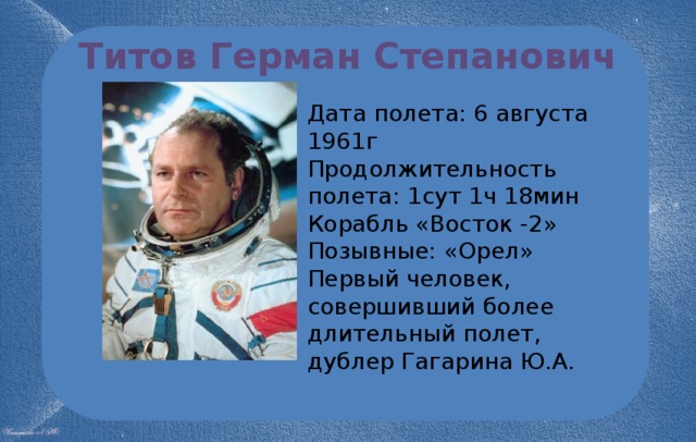 Титов Герман Степанович Дата полета: 6 августа 1961г Продолжительность полета: 1сут 1ч 18мин Корабль «Восток -2» Позывные: «Орел» Первый человек, совершивший более длительный полет, дублер Гагарина Ю.А. 