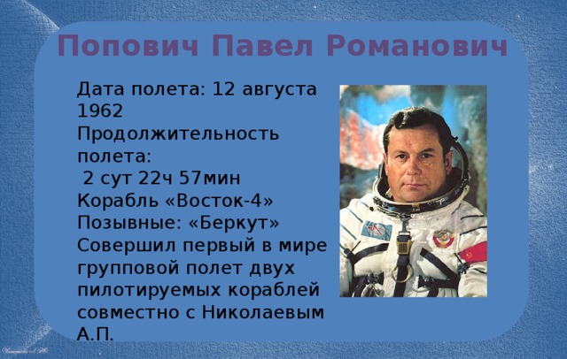 Попович Павел Романович Дата полета: 12 августа 1962 Продолжительность полета:  2 сут 22ч 57мин Корабль «Восток-4» Позывные: «Беркут» Совершил первый в мире групповой полет двух пилотируемых кораблей совместно с Николаевым А.П. 