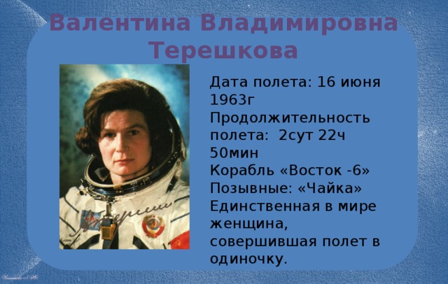 Валентина Владимировна Терешкова Дата полета: 16 июня 1963г Продолжительность полета: 2сут 22ч 50мин Корабль «Восток -6» Позывные: «Чайка» Единственная в мире женщина, совершившая полет в одиночку. 