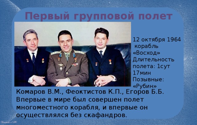 Первый групповой полет 12 октября 1964  корабль «Восход» Длительность полета: 1сут 17мин Позывные: «Рубин» Комаров В.М., Феоктистов К.П., Егоров Б.Б. Впервые в мире был совершен полет многоместного корабля, и впервые он осуществлялся без скафандров. 