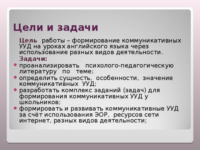 Цели и задачи  Цель  работы – формирование коммуникативных УУД на уроках английского языка через использование разных видов деятельности.  Задачи:  проанализировать психолого-педагогическую литературу по теме; определить сущность, особенности, значение коммуникативных УУД; разработать комплекс заданий (задач) для формирования коммуникативных УУД у школьников; формировать и развивать коммуникативные УУД  за счёт использования ЭОР,  ресурсов сети интернет, разных видов деятельности;  