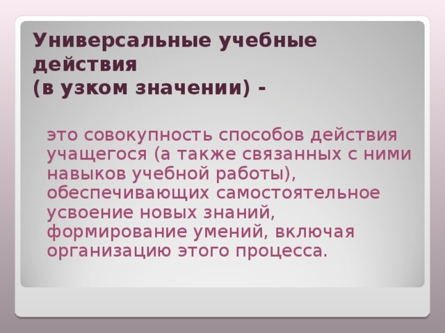 Универсальные учебные действия  (в узком значении) -  это совокупность способов действия учащегося (а также связанных с ними навыков учебной работы), обеспечивающих самостоятельное усвоение новых знаний, формирование умений, включая организацию этого процесса. 
