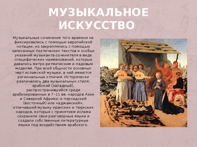 Музыкальное искусство  Музыкальные сочинения того времени не фиксировались с помощью европейской нотации, но закреплялись с помощью записанных поэтических текстов и особых указаний музыканта-сочинителя в виде специфических наименований, которые давались метро-ритмическим и ладовым моделям. При всей общности основных черт исламской музыки, в ней имеются региональные отличия. Исторически различались два музыкальных стиля: арабский (западный), распространившийся среди арабизированных в 7–11 вв. народов Азии и Северной Африки; и персидский (восточный) или «аджамский», отличавший музыку иранских и тюркских народов, которые с принятием ислама сохранили свои разговорные языки и создали собственные литературные языки под воздействием арабского.  