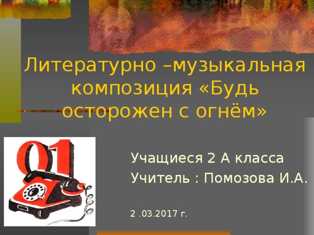 Литературно –музыкальная композиция «Будь осторожен с огнём» Учащиеся 2 А класса Учитель : Помозова И.А. 2 .03.2017 г. 