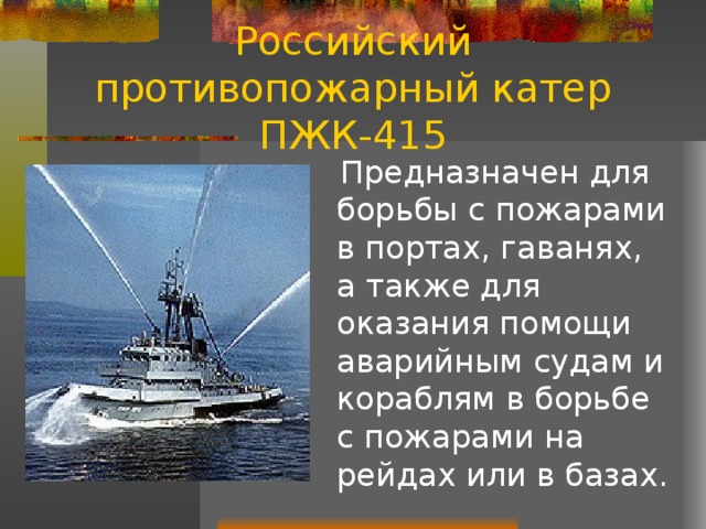 Российский противопожарный катер ПЖК-415  Предназначен для борьбы с пожарами в портах, гаванях, а также для оказания помощи аварийным судам и кораблям в борьбе с пожарами на рейдах или в базах. 