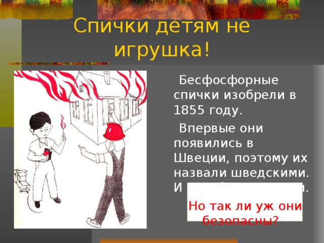 Спички детям не игрушка!  Бесфосфорные спички изобрели в 1855 году.  Впервые они появились в Швеции, поэтому их назвали шведскими. И ещё безопасными.  Но так ли уж они безопасны? 